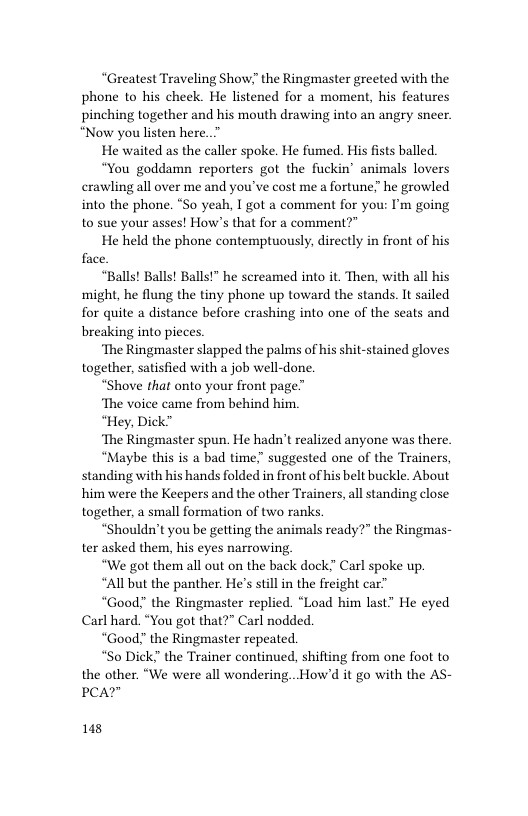 “Greatest Traveling Show!” the Ringmaster greeted with the phone to his cheek. He listened for a moment, his features pinching together and his mouth drawing into an angry sneer. “Now you listen here..”  He waited as the caller spoke. He fumed. His fists balled.  “You goddamn reporters got the fuckin’ animals lovers crawling all over me and you’ve cost me a fortune” he growled into the phone. “So yeah, I got a comment for you: I’m going to sue your asses! How’s that for a comment?"  He held the phone contemptuously, directly in front of his face  “Balls! Balls! Balls!” he screamed into it. Then, with all his might, he flung the tiny phone up toward the stands. It sailed for quite a distance before crashing into one of the seats and breaking into pieces  ‘The Ringmaster slapped the palms of his shit-stained gloves together, satisfied with a job well-done.  “Shove that onto your front page”’  ‘The voice came from behind him.  “Hey, Dick™  ‘The Ringmaster spun. He hadn’t realized anyone was there.  “Maybe this is a bad time suggested one of the Trainers, standing with his hands folded in front of his belt buckle. About him were the Keepers and the other Trainers, all standing close together, a small formation of two ranks.  “Shouldn’t you be getting the animals ready?” the Ringmas- ter asked them, his eyes narrowing  “We got them all out on the back dock” Carl spoke up.  “All but the panther. He’s stll in the freight car”  “Good? the Ringmaster replied. “Load him last” He eyed Carl hard. “You got that?” Carl nodded.  “Good” the Ringmaster repeated.  “So Dick” the Trainer continued, shifting from one foot to the other. “We were all wondering.. How’d it go with the AS- PCA?  148 